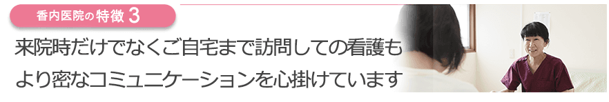来院時だけでなくご自宅まで訪問しての看護もより密なコミュニケーションを心掛けています